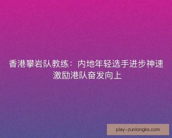 香港攀岩队教练：内地年轻选手进步神速 激励港队奋发向上