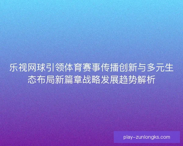 乐视网球引领体育赛事传播创新与多元生态布局新篇章战略发展趋势解析